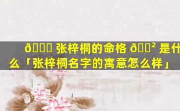 🐘 张梓桐的命格 🌲 是什么「张梓桐名字的寓意怎么样」